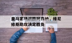 华体会体育-皇马客场战胜阿森纳，维尼修斯助攻决定胜负